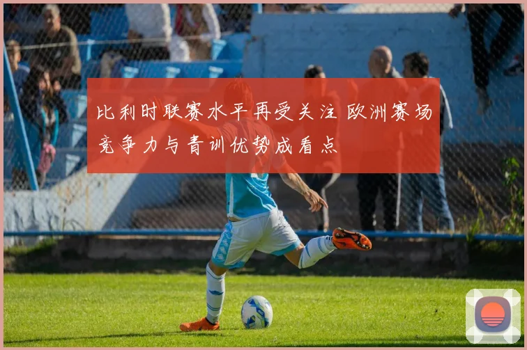比利时联赛水平再受关注 欧洲赛场竞争力与青训优势成看点