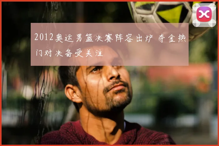 2012奥运男篮决赛阵容出炉 夺金热门对决备受关注