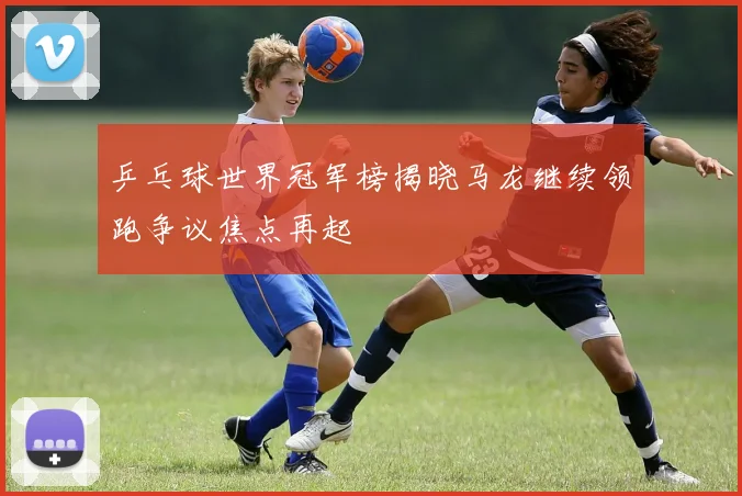 乒乓球世界冠军榜揭晓马龙继续领跑争议焦点再起