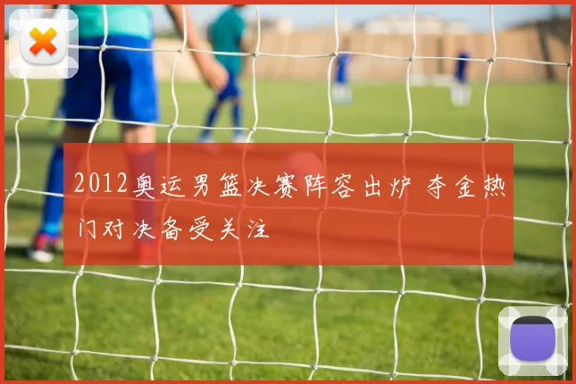 2012奥运男篮决赛阵容出炉 夺金热门对决备受关注