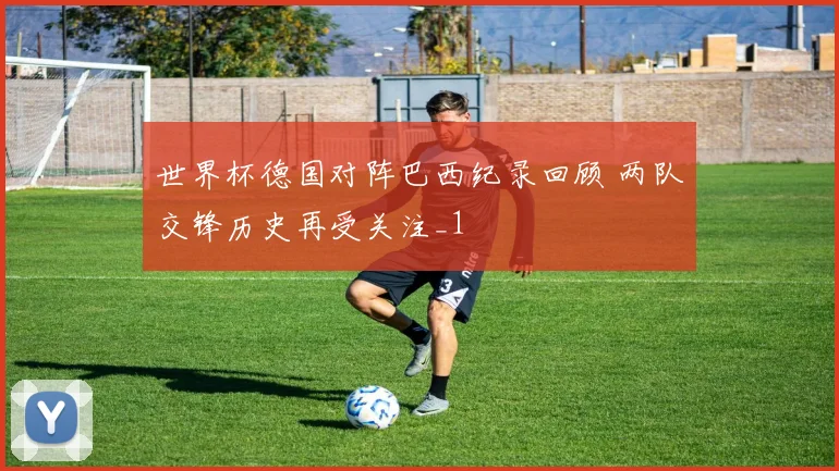 世界杯德国对阵巴西纪录回顾 两队交锋历史再受关注_1